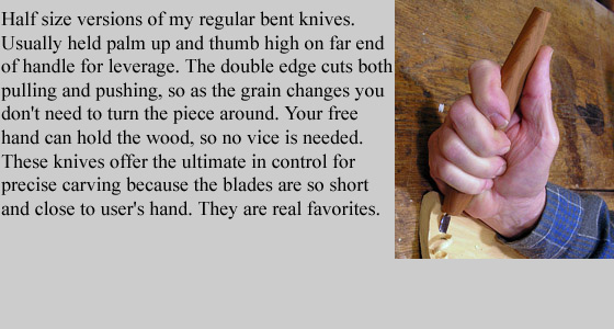 Half size versions of my regular Bent Knives. Usually held palm up and thumb high on far 
	end of handle for leverage. The double edge cuts both pulling and pushing, so as the 
	grain changes you don't need to turn the piece around. Your free hand can hold the wood, so no vice is needed.
	These knives offer the ultimate in control for precise carving because the blades are so short and 
	very close to user's hand. They are real favorites.